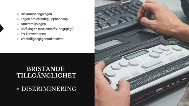 Bristande tillgänglighet = diskriminering: Texten ”Bristande tillgänglighet = diskriminering” bredvid ett foto av händer på en punktskriftsdisplay, och en lista: diskrimineringslagen, lagen om offentlig upphandling, arbetsmiljölagen, språklagen (teckenspråk, begripligt), FN-konventionen och webbtillgänglighetsdirektivet.
