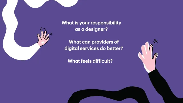 Frågor till deltagarna: Två händer som sträcker sig in mot en lila bakgrund, med frågorna: What is your responsibility as a designer? What can providers of digital services do better? What feels difficult? (Vilket ansvar har du som designer? Vad kan de som erbjuder digitala tjänster göra bättre? Vad känns svårt?)