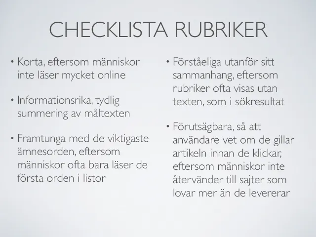 Webbcopy 2012: checklista för rubriker: ”Checklista rubriker” – korta, eftersom människor inte läser mycket online; informationsrika, en tydlig summering av texten; framtunga med de viktigaste ämnesorden, eftersom människor ofta bara läser de första orden i listor; förståeliga utanför sitt sammanhang, eftersom rubriker ofta visas utan texten, som i sökresultat; och förutsägbara, så att användaren vet om hen gillar artikeln innan hen klickar.