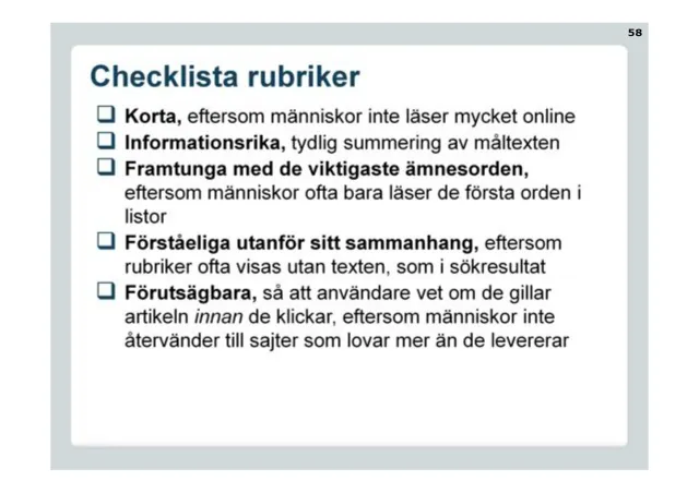 Checklista rubriker: Korta, eftersom människor inte läser mycket online. Informationsrika, tydlig summering av måltexten. Framtunga med de viktigaste ämnesorden, eftersom människor ofta bara läser de första orden i listor. Förståeliga utanför sitt sammanhang, eftersom rubriker ofta visas utan texten, som i sökresultat. Förutsägbara, så att användare vet om de gillar artikeln innan de klickar, eftersom människor inte återvänder till sajter som lovar mer än de levererar.
