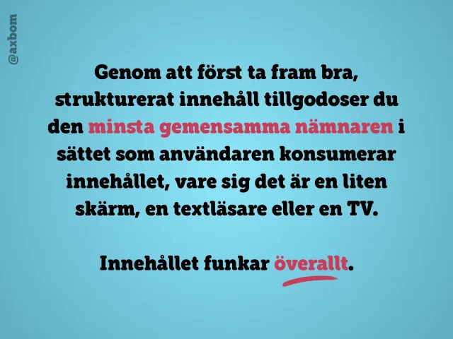 Innehållet funkar överallt: ”Genom att först ta fram bra, strukturerat innehåll tillgodoser du den minsta gemensamma nämnaren i sättet som användaren konsumerar innehållet, vare sig det är en liten skärm, en textläsare eller en TV. Innehållet funkar överallt.”