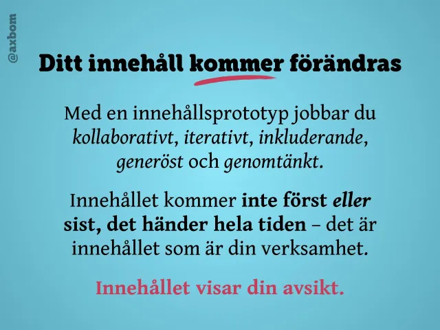 Ditt innehåll kommer förändras: ”Med en innehållsprototyp jobbar du kollaborativt, iterativt, inkluderande, generöst och genomtänkt. Innehållet kommer inte först eller sist, det händer hela tiden – det är innehållet som är din verksamhet. Innehållet visar din avsikt.”