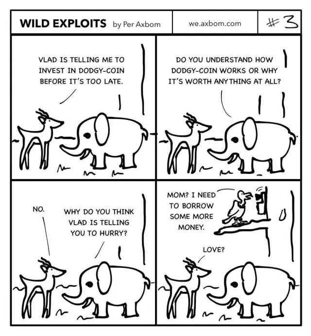 #3 Dodgy-Coin investor: Four panels. An impala (African antelope) speaking with an elephant.

Panel 1. Impala: Vlad is telling me to invest in Dodgy-Coin before it’s too late.

Panel 2. Elephant: Do you understand how Dodgy-Coin works or why it’s worth anything at all?

Panel 3. Impala: No.
Elephant: Why do you think Vlad is telling you to hurry?

Panel 4. Vlad the vulture is standing in a tree above them, talking on the phone. He is saying: ”Mom? I need to borrow some more money.”
The impala answers the elephant: ”Love?”