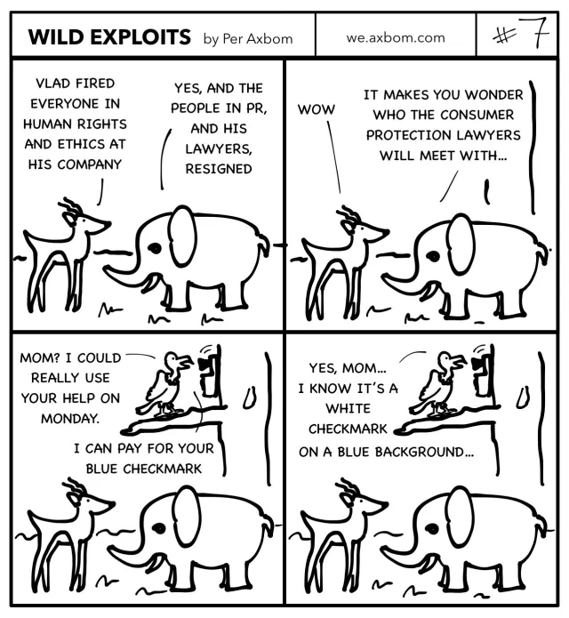 #7 Blue checkmark: Four panels. An impala (African antelope) speaking with an elephant.

Panel 1. Impala: Vlad fired everyone in human rights and ethics at his company.
Elephant: Yes, and the people in PR, and his lawyers, resigned.

Panel 2. Impala: Wow.
Elephant: It makes you wonder who the consumer protection lawyers will meet with…

Panel 3. Vlad the vulture is revealed to be standing in a tree above them, talking on the phone.

Vlad: Mom? I could really use your help on Monday. I can pay for your blue checkmark.

Panel 4. Vlad is still on the phone.
Vlad: Yes mom, I know it’s a white checkmark on a blue background.
Expressions on the impala and elephant remain unchanged.