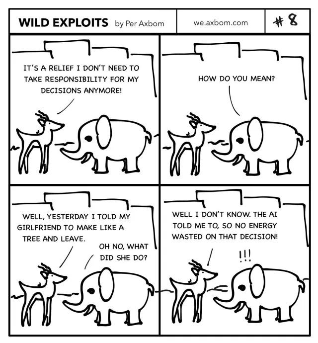 #8 Accountability outsourcing: Four panels. An impala (African antelope) speaking with an elephant.

Panel 1. Impala: It's a relief I don't need to take responsibility for my decisions anymore!

Panel 2. Elephant: How do you mean?

Panel 3. Impala: Well, yesterday I told my girlfriend to make like a tree and leave.
Elephant: Oh no, what did she do?

Panel 4. Impala: Well, I don't know. The AI told me to, so no energy wasted on that decision!
Elephant: !!!